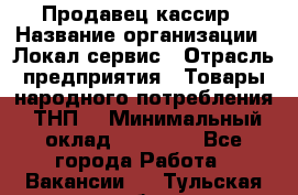 Продавец-кассир › Название организации ­ Локал сервис › Отрасль предприятия ­ Товары народного потребления (ТНП) › Минимальный оклад ­ 28 000 - Все города Работа » Вакансии   . Тульская обл.